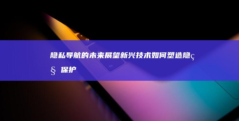 隐私导航的未来展望：新兴技术如何塑造隐私保护 (导航的隐藏功能)