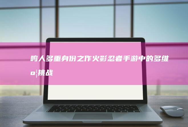 鸣人多重身份之作：火影忍者手游中的多维度挑战