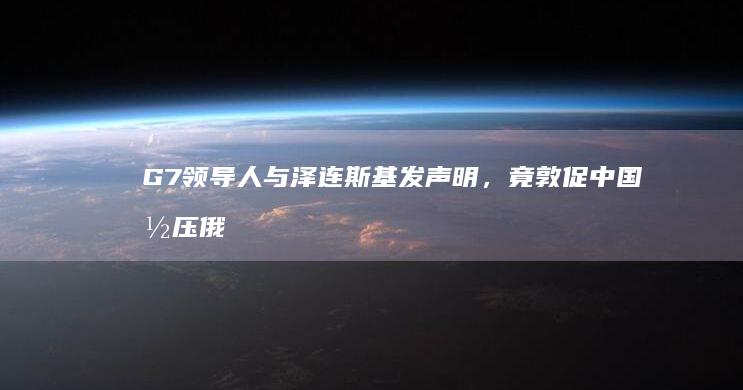 G7 领导人与泽连斯基发声明，竟敦促中国施压俄罗斯，要求停止对乌「军事侵略」，对此如何评价？