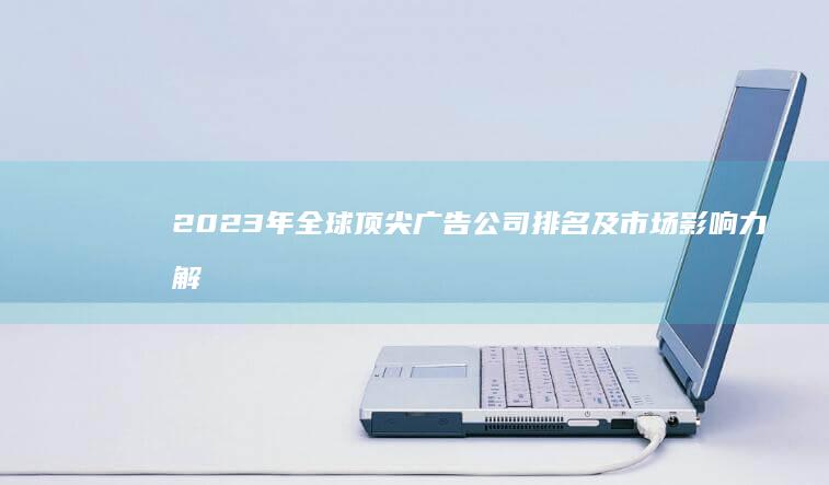 2023年全球顶尖广告公司排名及市场影响力解析